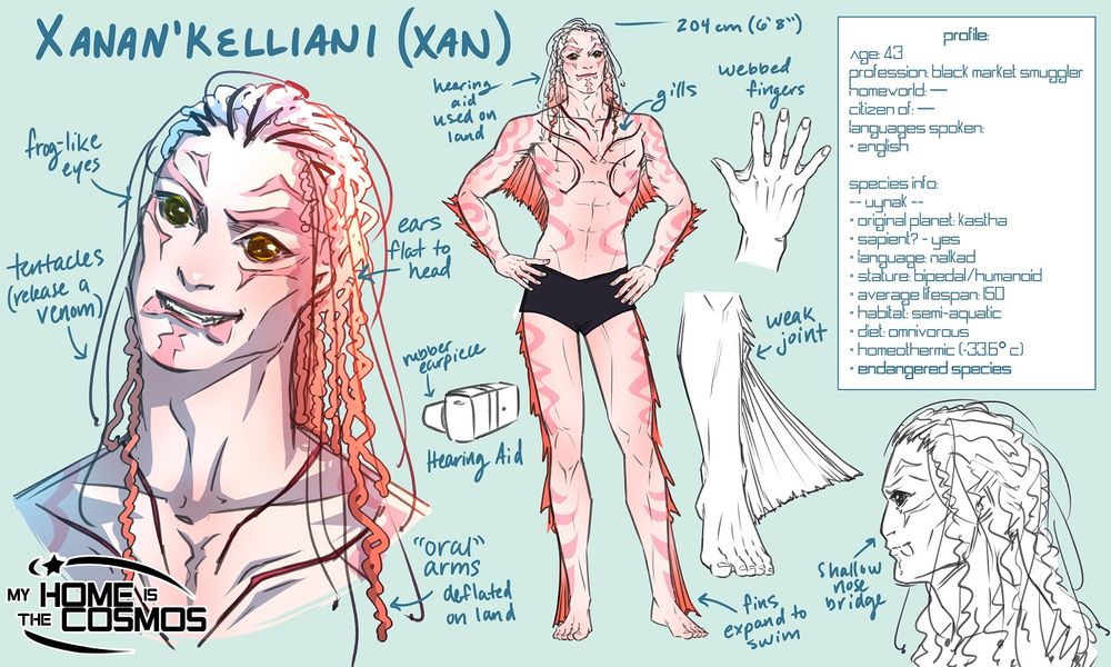 A concept sheet for the comic My Home is the Cosmos featuring Xan, a humanoid aquatic alien.



Handwritten notes read:

Xanan'Kelliani (Xan)

204 cm (6'8")

Frog-like eyes
Tentacles (release a venom)
Ears flat to head
Rubber earpiece
Hearing Aid
"Oral arms" deflated on land

Hearing aid used on land
Gills

Webbed fingers
Weak joint
Fins expand to swim

Shallow nose bridge



A character profile on the right side reads:

Profile:
Age: 43
Profession: black market smuggler
Homeworld: —
Citizen of: —
Languages spoken:
* English

Species info:
-- Uynak --
* original planet: Kastha
* sapient? - yes
* Language: Nalkad
* Stature: bipedal/humanoid
* average lifespan: 150
* habitat: semi-aquatic
* Diet: omnivorous
* homeothermic (~33.6° C)
* endangered species