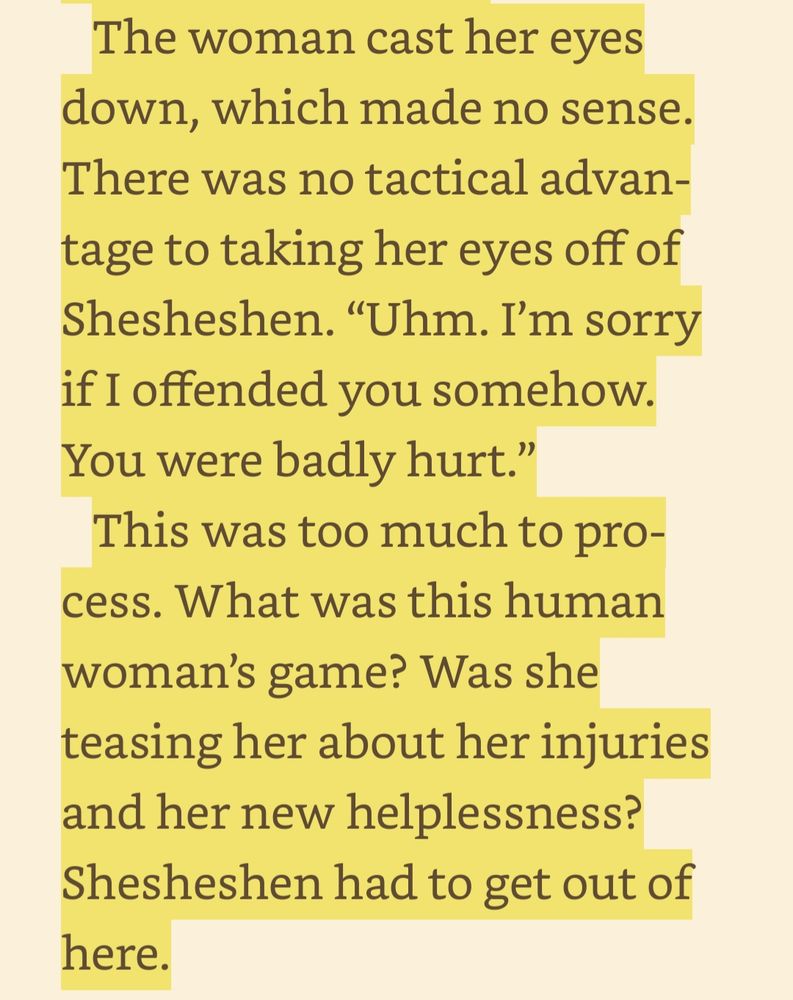 The woman cast her eyes down, which made no sense. There was no tactical advantage to taking her eyes off of Shesheshen. “Uhm. I’m sorry if I offended you somehow. You were badly hurt.” This was too much to process. What was this human woman’s game? Was she teasing her about her injuries and her new helplessness? Shesheshen had to get out of here.