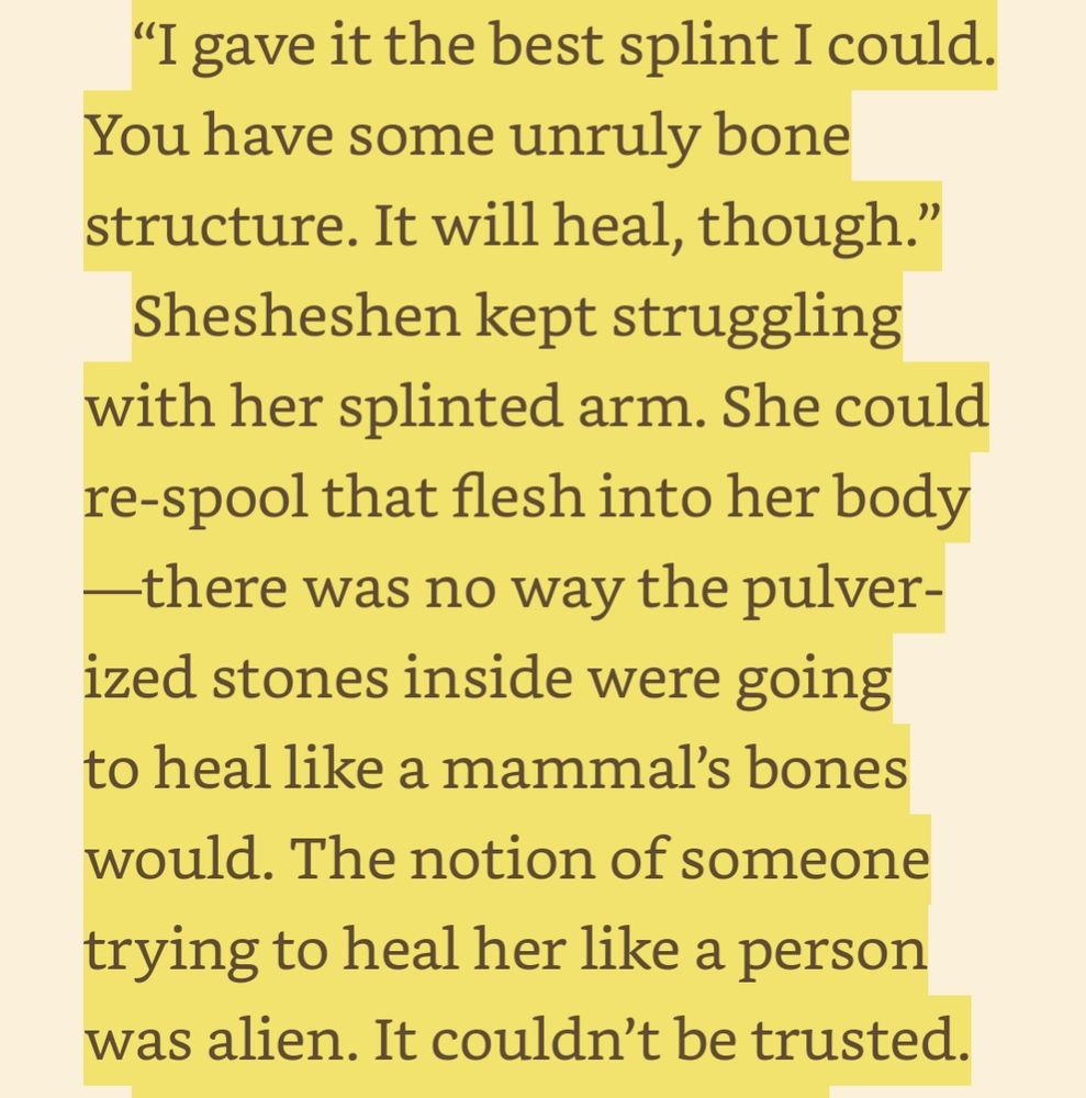 “I gave it the best splint I could. You have some unruly bone structure. It will heal, though.” 

Shesheshen kept struggling with her splinted arm. She could re-spool that flesh into her body—there was no way the pulverized stones inside were going to heal like a mammal’s bones would. The notion of someone trying to heal her like a person was alien. It couldn’t be trusted.