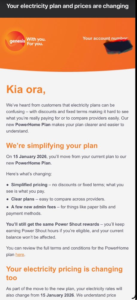 Email from Genesis. Reads, Kia ora,
We’ve heard from customers that electricity plans can be confusing – with discounts and fixed terms making it hard to see what you’re really paying for or to compare providers easily. Our new PowerHome Plan makes your plan clearer and easier to understand.

We’re simplifying your plan
On 15 January 2026, you’ll move from your current plan to our new PowerHome Plan.

Here’s what’s changing:

●  Simplified pricing – no discounts or fixed terms; what you see is what you pay.
●  Clear plans – easy to compare across providers.
●  A few new admin fees – for things like paper bills and payment methods.

You’ll still get the same Power Shout rewards – you’ll keep earning Power Shout hours if you’re eligible, and your current balance won’t be affected.

You can review the full terms and conditions for the PowerHome plan here.

Your electricity pricing is changing too
As part of the move to the new plan, your electricity rates will also change from 15 January 2026. We understand price changes aren’t easy, and we want to be upfront about why this is happening. We know increases can be challenging so we intend to keep the electricity prices on this plan unchanged until 2027.