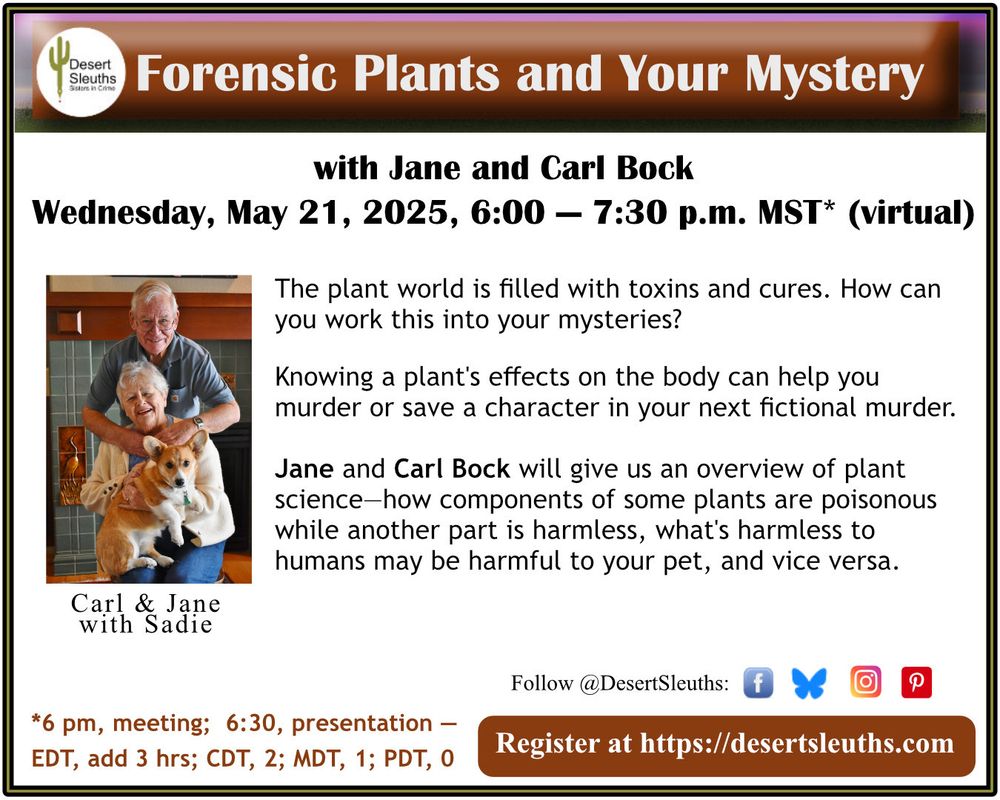 Text: Forensic Plants and Your Mystery with Jane and Carl Bock
Wed, May 21, 6p-7:30p MST/PT (virtual)
Register at DesertSleuths.com

The plant world is filled with toxins and cures. How can you work this into your mysteries?

Knowing a plant's effects on the body can help you murder or save a character in your next fictional murder.

Jane and Carl Bock will give us an overview of plant science- how components of some plants are poisonous while another part is harmless, what's harmless to humans may be harmful to your pet, and vice versa.

Image: Photo of Carl standing with his arms around Jane who is sitting and holding their Corgie.