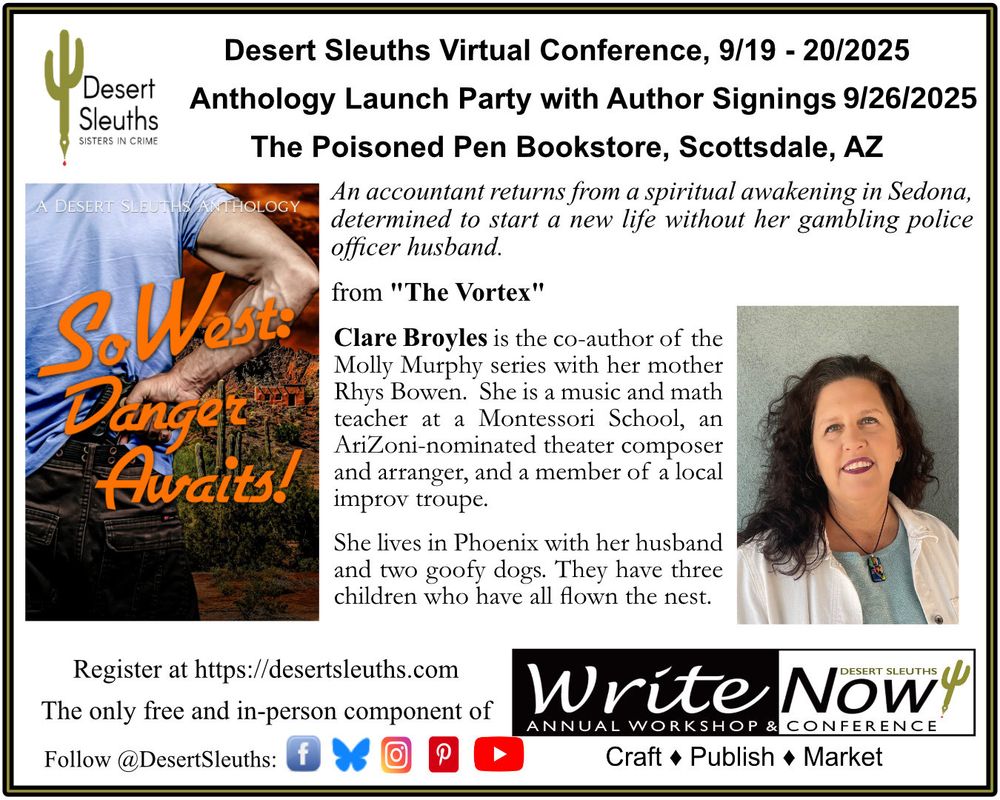 Desert Sleuths WriteNOW! Conference
Anthology Launch Party and Author Signings
Sept 26, 2025
The Poisoned Pen Bookstore, Scottsdale, AZ

An accountant returns from a spiritual awakening in Sedona, determined to start a new life without her gambling police officer husband.

"The Vortex" by Clare Broyles, from the Desert Sleuths Anthology, SOWEST: DANGER AWAITS!

Clare Broyles is the co-author of the Molly Murphy series with her mother Rhys Bowen. She is a music and math teacher at a Montessori School. An AriZoni-nominated theater composer and arranger, and a member of a local improv troupe.

She lives in Phoenix with her husband and two goofy dogs. They have three children who have all flown the nest.

Order on Amazon: https://www.amazon.com/dp/B0FNS2H162

Register for the Launch Party at https://desertsleuths.com/writenow-2025-launch-party/