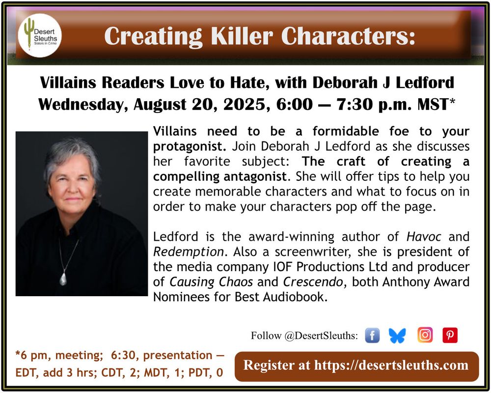 “Creating Killer Characters: Villains Readers Love to Hate” with Deborah J Ledford
Wed, Aug 20, 6p-7:30p AZ Time
Register at DesertSleuths.com

Award-winning author and former Desert Sleuths President, Deborah J Ledford discusses her favorite subject: The craft of creating a compelling antagonist. Ledford will offer tips to help you create memorable characters and what to focus on in order to make your character pop off the page. 

DEBORAH J LEDFORD is the award-winning author of the Eva “Lightning Dance” Duran suspense thriller series, including Redemption and Havoc. Also a screenwriter, she is president of the media company IOF Productions Ltd and producer of Causing Chaos and Crescendo, both Anthony Award Nominees for Best Audiobook. 

You can find Ledford’s podcast interviews of other authors on Soundcloud and YouTube.

A member of SinC, MWA, Authors Guild, and ITW, Ledford is a past-president of the SinC Desert Sleuths Chapter. DeborahJLedford.com