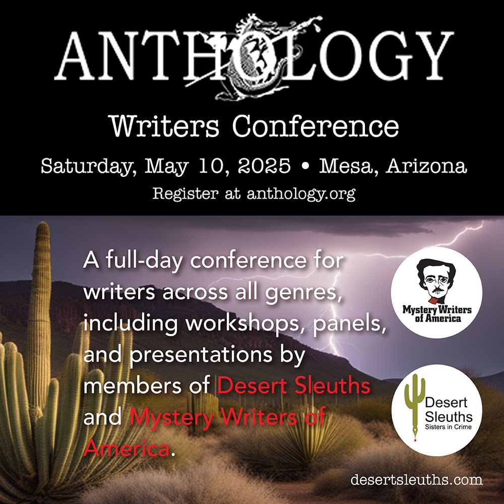 Text: Anthology Writers Conference, Saturday, May 10, 2025, 8a-5p,
Mesa, AZ- Register at anthology.org

A full-day conference for writers across all genres, including workshops, panels, and presentations by members of Sisters in Crime Desert Sleuths Chapter and Mystery Writers of America.

desertsleuths.com

Image: Logos for Mystery Writers of America (Edgar Allen Poe cartoon face), Sisters in Crime Desert Sleuths (Saguaro cactus shaped into a pen with blood red ink dripping from it), and Anthology Writers Conference (dragon with back to the viewer and a paintbrush/pen). A photo of the desert with saguaros and mountains during a lightning strike is in the background.