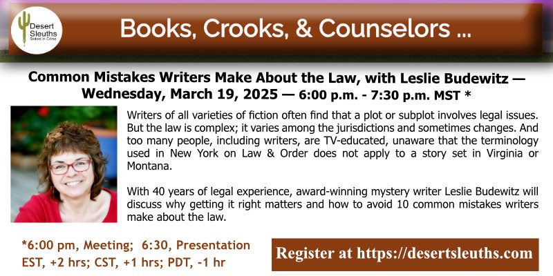 March 19, 2025; 6p-7:30p MST (virtual)
Register at https://desertsleuths.com
Please note there is a chapter meeting from 6p-6:30p, and the presentation runs 6:30p-7:30p

Books, Crooks, & Counselors: Common Mistakes Writers Make
About the Law, with Leslie Budewitz

Writers of all varieties of fiction often find that a plot or subplot involves legal issues. But the law is complex; it varies among the jurisdictions and sometimes changes. And too many people, including writers, are TV-educated, unaware that the terminology used in New York on Law & Order does not apply to a story set in Virginia or Montana.

Wiith 40 years of experience, award-winning mystery writer Leslie Budewitz will discuss why getting it right matters and how to avoid 10 common mistakes writers make about the law.