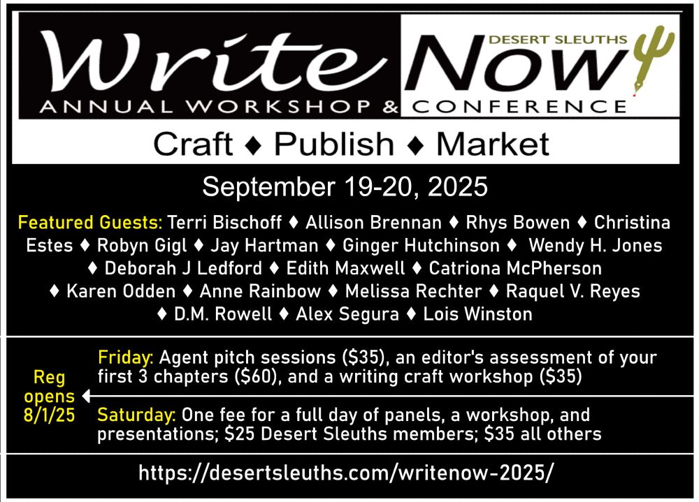 Desert Sleuths WriteNOW! Conference
September 19-20, 2025

Craft*Publish*Market

Featured Guests: Terri Bischoff, Allison Brennan, Rhys Bowen, Christina Estes, Robyn Gigl, Jay Hartman, Ginger Hutchinson, Wendy H. Jones, Deborah J Ledford, Edith Maxwell, Catriona McPherson, Karen Odden, Anne Rainbow, Melissa Rechter, Raquel V. Reyes, D.M. Rowell, Alex Segura, and Lois Winston

Friday: Agent pitch sessions ($35), an editor's assessment of your first 3 chapters ($60), and a writing craft workshop ($35)

Saturday: One fee for a full day of panels, a workshop, and presentations; $25 Desert Sleuth members; $35 all others

For registration and conference details:
http://desertsleuths.com/writenow-2025/