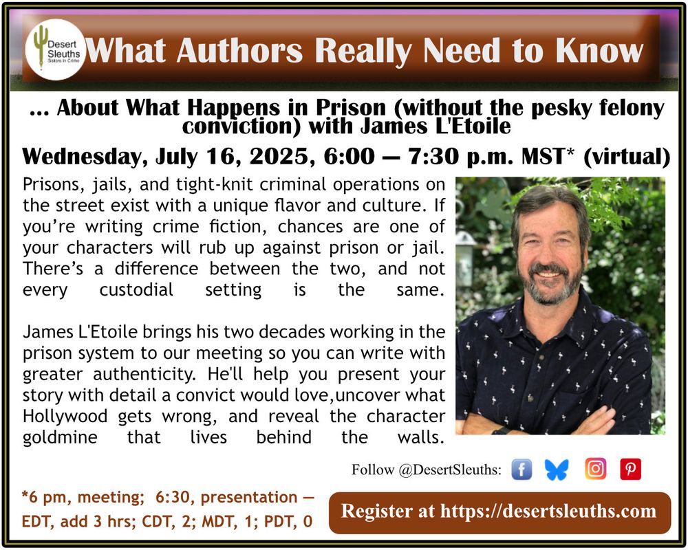 WHAT AUTHORS REALLY NEED TO KNOW ABOUT WHAT HAPPENS IN PRISON (without the pesky felony conviction) with James L'Etoile
Wed, July 16, 2025, 6p-7p AZ Time (virtual)

Prisons, jails, and tight-knit criminal operations on the street exist with a unique flavor and culture. If you’re writing crime fiction, chances are one of your characters will rub up against prison or jail. There’s a difference between the two, and not every custodial setting is the same.

James L'Etoile brings his two decades working in the prison system to our meeting so you can write with greater authenticity. This presentation will help you present your story with detail a convict would love. We’ll uncover what Hollywood gets wrong and reveal the character goldmine that lives behind the walls.

Register at DesertSleuths.com