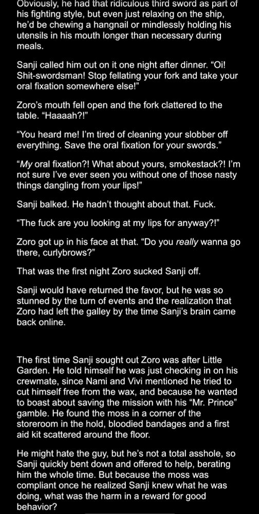 Dark mode Google doc screenshot:
Obviously, he had that ridiculous third sword as part of his fighting style, but even just relaxing on the ship, he'd be chewing a hangnail or mindlessly holding his utensils in his mouth longer than necessary during meals.
Sanji called him out on it one night after dinner. "Oi!
Shit-swordsman! Stop fellating your fork and take your oral fixation somewhere else!"
Zoro's mouth fell open and the fork clattered to the table. "Haaaah?!"
"You heard me! I'm tired of cleaning your slobber off everything. Save the oral fixation for your swords."
"My oral fixation?! What about yours, smokestack?! I'm not sure l've ever seen you without one of those nasty things dangling from your lips!"
Sanji balked. He hadn't thought about that. Fuck.
"The fuck are you looking at my lips for anyway?!"
Zoro got up in his face at that. "Do you really wanna go there, curlybrows?"
That was the first night Zoro sucked Sanji off.
Sanji would have returned the favor, but he was so stunned by the turn of events and the realization that Zoro had left the galley by the time Sanji's brain came back online.
The first time Sanji sought out Zoro was after Little Garden. He told himself he was just checking in on his crewmate, since Nami and Vivi mentioned he tried to cut himself free from the wax, and because he wanted to boast about saving the mission with his "Mr. Prince" gamble. He found the moss in a corner of the storeroom in the hold, bloodied bandages and a first aid kit scattered around the floor.
He might hate the guy, but he's not a total asshole, so Sanji quickly bent down and offered to help, berating him the whole time. But because the moss was compliant once he realized Sanji knew what he was doing, what was the harm in a reward for good behavior?