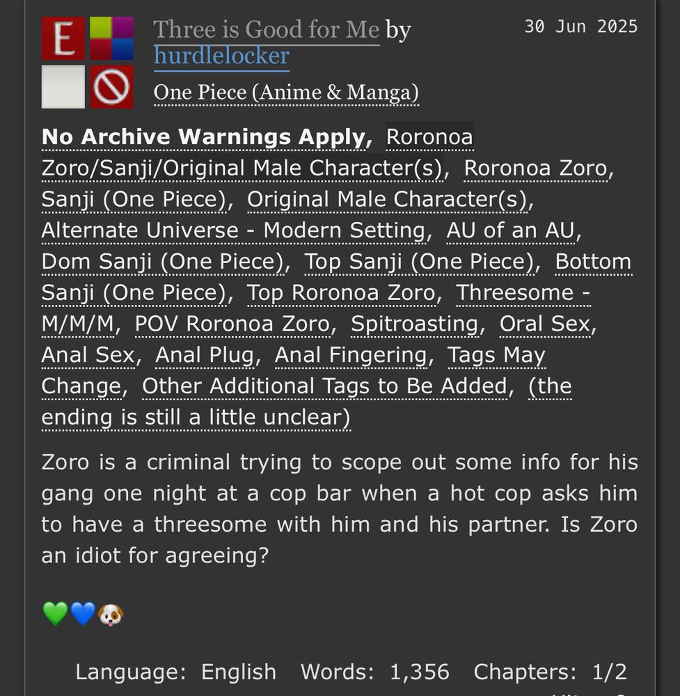 E
Three is Good for Me by
30 Jun 2025
hurdlelocker
One Piece (Anime & Manga)
No Archive Warnings Apply, Roronoa
Zoro/Sanji/Original Male Character(s), Roronoa Zoro, Sanji (One Piece), Original Male CharacterS),
Alternate Universe - Modern Setting, AU of an AU, Dom Sanji (One Piece), Top Sanji (One Piece), Bottom Sanji (One Piece), Top Roronoa Zoro, Threesome - M/M/M, POV Roronoa Zoro, Spitroasting, Oral Sex, Anal Sex, Anal Plug, Anal Fingering, Tags May Change, Other Additional Tags to Be Added, (the ending is still a little unclear)
Zoro is a criminal trying to scope out some info for his gang one night at a cop bar when a hot cop asks him to have a threesome with him and his partner. Is Zoro an idiot for agreeing?
Language: English Words: 1,356 Chapters: 1/2