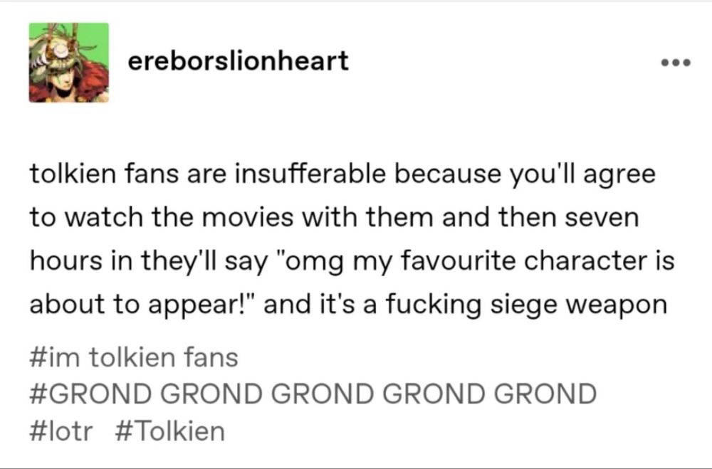 Post do Tumblr de ereborslionheart:
"Tolkien fans are insufferable because you'll agree to watch the movies with them and then seven hours in they'll say "omg my favourite character is about to appear!" and it's a fucking siege weapon 

#im Tolkien fans #GROND GROND GROND GROND GROND #lotr #tolkien"