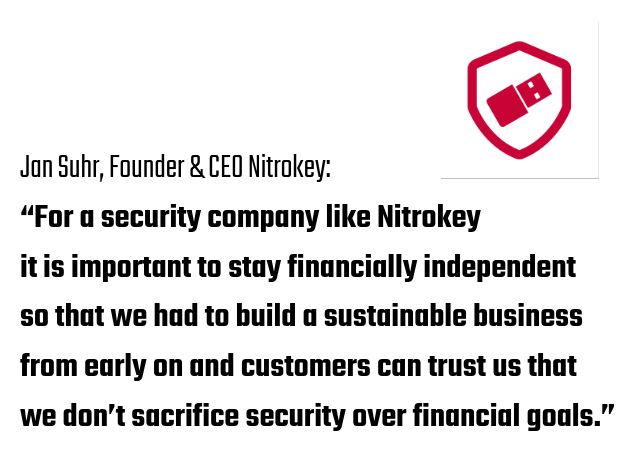 Jan Suhr, Founder & CEO Nitrokey:
“For a security company like Nitrokey it is important to stay financially independent so that we had to build a sustainable business from early on and customers can trust us that we don’t sacrifice security over financial goals.”
