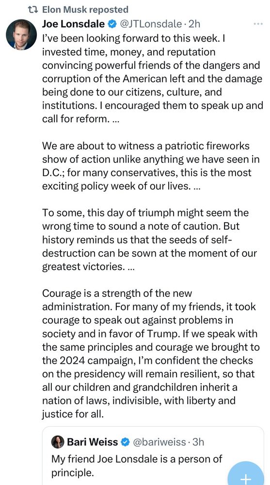 Elon Musk reposted
Joe Lonsdale • @JTLonsdale • 2h
I've been looking forward to this week. I invested time, money, and reputation convincing powerful friends of the dangers and corruption of the American left and the damage being done to our citizens, culture, and institutions. I encouraged them to speak up and call for reform...
We are about to witness a patriotic fireworks show of action unlike anything we have seen in
D.C.; for many conservatives, this is the most exciting policy week of our lives. ...
To some, this day of triumph might seem the wrong time to sound a note of caution. But history reminds us that the seeds of self-destruction can be sown at the moment of our greatest victories. ...
Courage is a strength of the new administration. For many of my friends, it took courage to speak out against problems in society and in favor of Trump. If we speak with the same principles and courage we brought to the 2024 campaign, I'm confident the checks on the presidency will remain resilient, so that all our children and grandchildren inherit a nation of laws, indivisible, with liberty and justice for all. 

Bari Weiss ® @bariweiss • 3h
My friend Joe Lonsdale is a person of principle.  