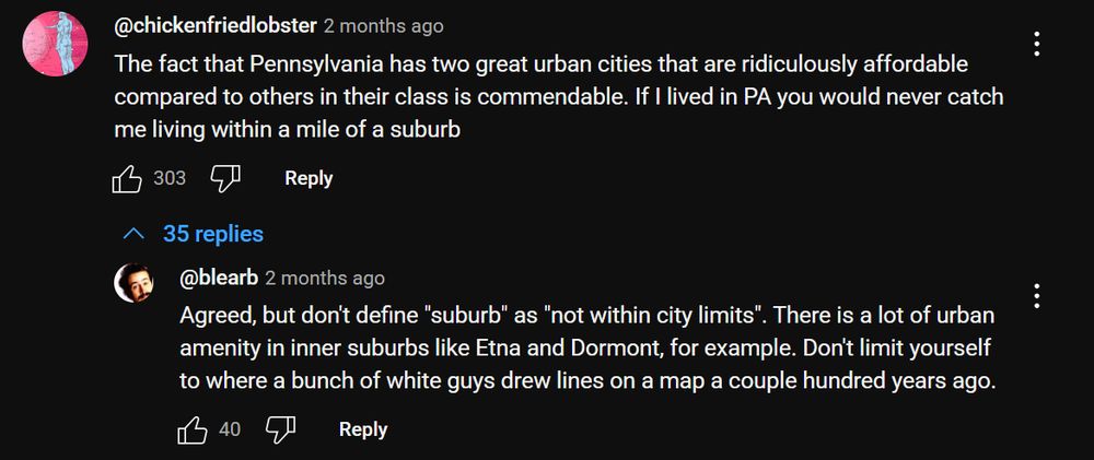 A YouTube comment with 303 likes:
"The fact that Pennsylvania has two great urban cities that are ridiculously affordable compared to others in their class is commendable. If I lived in PA you would never catch me living within a mile of a suburb"

To which someone replies
"Agreed, but don't define "suburb" as "not within city limits". There is a lot of urban amenity in inner suburbs like Etna and Dormont, for example. Don't limit yourself to where a bunch of white guys drew lines on a map a couple hundred years ago."
