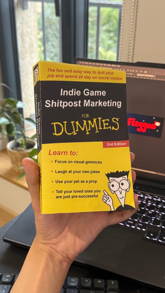 A hand holding a yellow book titled “Indie Game Shitpost Marketing for Dummies, 2nd Edition”. The book cover also reads:

The fun and easy way to quit your job and spend all day on social media!

Learn to:
- Focus on visual gimmicks
- Laugh at your own jokes
- Use your pet as a prop
- Tell your loved ones you are just pre-successful