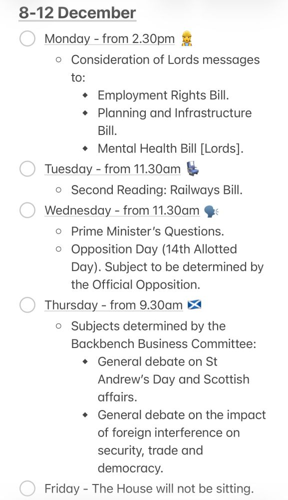 8-12 December

Monday - from 2.30pm 
* Consideration of Lords messages to:
⦁	Employment Rights Bill.
⦁	Planning and Infrastructure Bill.
⦁	Mental Health Bill [Lords]  


Tuesday - from 11.30am
* Second Reading: Railways Bill.

Wednesday - from 11.30am
* ﻿﻿Prime Minister's Questions.
* Opposition Day 14th Allotted Day). Subject to be determined by Official Opposition.﻿﻿

Thursday - from 9.30am
* ﻿﻿Subjects determined by the Backbench Business Committee:
⦁	﻿﻿General debate on St Andrew's Day and Scottish affairs. 
⦁	General debate on the impact of foreign interference on security, trade and democracy.

Friday - The House will not be sitting.
