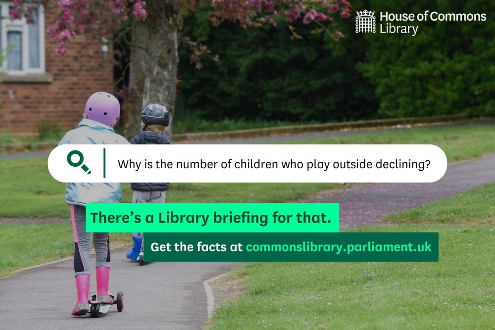 House of Commons Library graphic promoting new research. 
 
Search engine bar containing: “Why is the number of children who play outside declining?” 
 
Green text boxes: “There’s a Library briefing for that. Get the facts at commonslibrary.parliment.uk” 

Decorative background image showing two children playing on scooters outside.
