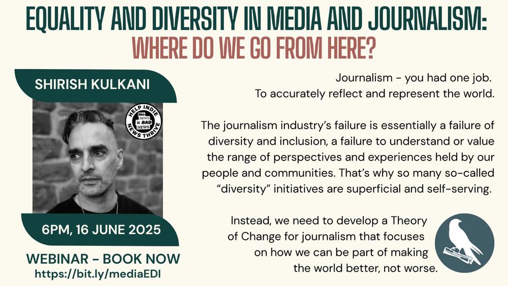 Equality and diversity in media and journalism: where do we go from here?

Image of Shirish Kulkani with details of the webinar: 6pm 16 June 2025

Adjacent quote reads "Journalism - you had one Job. To accurately reflect and represent the world.

The journalism industry's failure is essentially a failure of diversity and inclusion, a failure to understand or value the range of perspectives and experiences held by our people and communities. That's why so many so-called "diversity" initiatives are superficial and self-serving.

Instead, we need to develop a Theory of Change for journalism that focuses on how we can be part of making the world better, not worse."