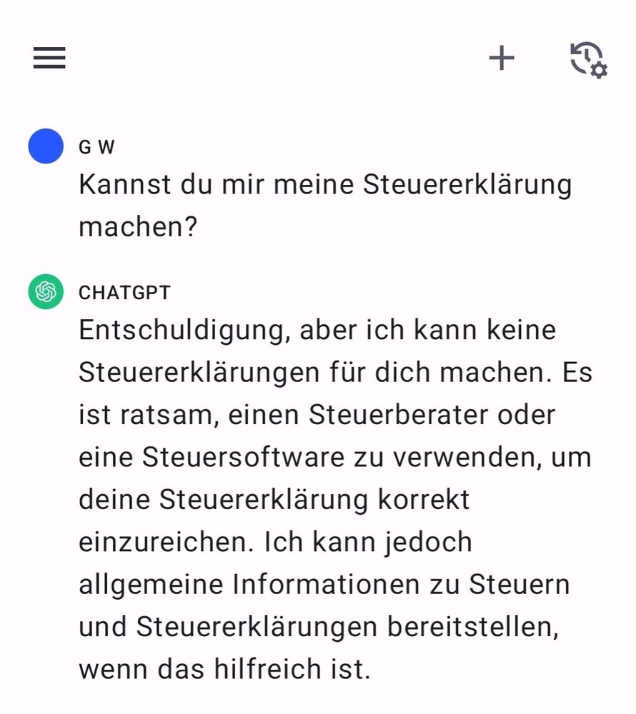 Chat Verlauf mit ChatGPT. Frage: Kannst du mir meine Steuererklärung machen?
Antwort: Entschuldigung, aber ich kann keine Steuererklärungen für dich machen. Es ist ratsam, einen Steuerberater oder eine Steuersoftware zu verwenden, um deine Steuererklärung korrekt einzureichen. Ich kann jedoch allgemeine Informationen zu Steuern und Steuererklärungen bereitstellen, wenn das hilfreich ist.