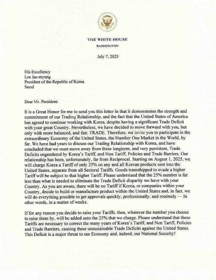 His Excellency
Lee Jae-myung
President of the Republic of Korea
Seoul
Dear Mr. President:
It is a Great Honor for me to send you this letter in that it demonstrates the strength and commitment of our Trading Relationship, and the fact that the United States of America has agreed to continue working with Korea, despite having a significant Trade Deficit with your great Country. Nevertheless, we have decided to move forward with you, but only with more balanced, and fair. TRADE. Therefore, we invite you to participate in the extraordinary Economy of the United States, the Number One Market in the World. by far. We have had years to discuss our Trading Relationship with Korea, and have concluded that we must move away from these longterm. and very persistent, Trade Deficits engendered by Korea's Tariff, and Non Tariff, Policies and Trade Barriers. Our relationship has been, unfortunately, far from Reciprocal. Starting on August 1, 2025, we will charge Korea a Tariff of only 25% on any and all Korean products sent into the United States, separate from all Sectoral Tariffs. Goods transshipped to evade a higher Tariff will be subject to that higher Tariff. Please understand that the 25% number is far less than what is needed to eliminate the Trade Deficit disparity we have with your Country. As you are aware, there will be no Tariff if Korea, or companies within your Country, decide to build or manufacture product within the United States and, in fact. we will do everything possible to get approvals quickly, professionally, and routinely — In other words, in a matter of weeks.
If for any reason you decide to raise your Tariffs, then, whatever the number you choose to raise them by. will be added onto the 25% that we charge. Please understand that these Tariffs are necessary to correct the many years of Korea's Tariff, and Non Tariff. Policies and Trade Barriers, causing these unsustainable Trade Deficits against the United States.
This Deficit is a major threat to our Eco…