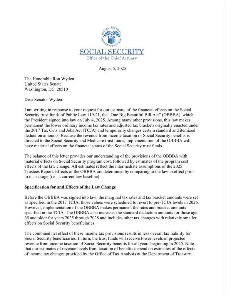 SOCIAL SECURITY
Office of the Chief Actuary
August 5, 2025
The Honorable Ron Wyden
United States Senate
Washington, DC 20510
Dear Senator Wyden:
I am writing in response to your request for our estimate of the financial effects on the Social Security trust funds of Public Law 119-21, the "One Big Beautiful Bill Act" (OBBBA), which the President signed into law on July 4, 2025. Among many other provisions, this law makes permanent the lower ordinary income tax rates and adjusted tax brackets originally enacted under the 2017 Tax Cuts and Jobs Act (TCJA) and temporarily changes certain standard and itemized deduction amounts. Because the revenue from income taxation of Social Security benefits is directed to the Social Security and Medicare trust funds, implementation of the OBBBA will have material effects on the financial status of the Social Security trust funds.
The balance of this letter provides our understanding of the provisions of the OBBBA with material effects on Social Security program cost, followed by estimates of the program cost effects of the law change. All estimates reflect the intermediate assumptions of the 2025 Trustees Report. Effects of the OBBBA are determined by comparing to the law in effect prior to its passage (i.e., a current law baseline).
Specification for and Effects of the Law Change
Before the OBBBA was signed into law, the marginal tax rates and tax bracket amounts were set as specified in the 2017 TCJA; those values were scheduled to revert to pre-TCJA levels in 2026.
However, implementation of the OBBBA makes permanent the rates and bracket amounts specified in the TCJA. The OBBBA also increases the standard deduction amounts for those age 65 and older for years 2025 through 2028 and includes other tax changes with relatively smaller effects on Social Security beneficiaries.
The combined net effect of these income tax provisions results in less overall tax liability for Social Security beneficiaries. In turn, the trust funds will …