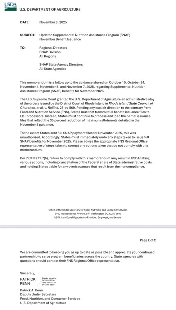 USDA
U.S. DEPARTMENT OF AGRICULTURE
DATE:
November 8, 2025
SUBJECT:
TO:
Updated Supplemental Nutrition Assistance Program (SNAP)
November Benefit Issuance
Regional Directors
SNAP Division
All Regions
SNAP State Agency Directors
All State Agencies
This memorandum is a follow up to the guidance shared on October 10, October 24, lovember 4, November 5, and November 7, 2025, regarding Supplemental Nutrition Assistance Program (SNAP) benefits for November 2025
he U.S. Supreme Court granted the U.S. Department of Agriculture an administrative stay of the orders issued by the District Court of Rhode Island in Rhode Island State Council of Churches, et al. v. Rollins, 25-cv-569. Pending any explicit direction to the contrary from Food and Nutrition Service (FNS), States must not transmit full benefit issuance files to EBT processors. Instead, States must continue to process and load the partial issuance files that reflect the 35 percent reduction of maximum allotments detailed in the November 5 guidance.
To the extent States sent full SNAP payment files for November 2025, this was unauthorized. Accordingly, States must immediately undo any steps taken to issue full SNAP benefits for November 2025. Please advise the appropriate FNS Regional Office representative of steps taken to correct any actions taken that do not comply with this memorandum.
Per 7 CFR 271.7(h), failure to comply with this memorandum may result in USDA taking various actions, including cancellation of the Federal share of State administrative costs and holding States liable for any overissuances that result from the noncompliance.
Office of the Under Secretary for Food, Nutrition, and Consumer Services
1400 independence Avenue, SW, Washington, DC 20250-9600
USDA is an Equal Opportunity Provider, Employer, and Lender
Page 2 of 2
We are committed to keeping you as up to date as possible and appreciate your continued partnership to serve program beneficiaries across the country. State agencies with questions…
