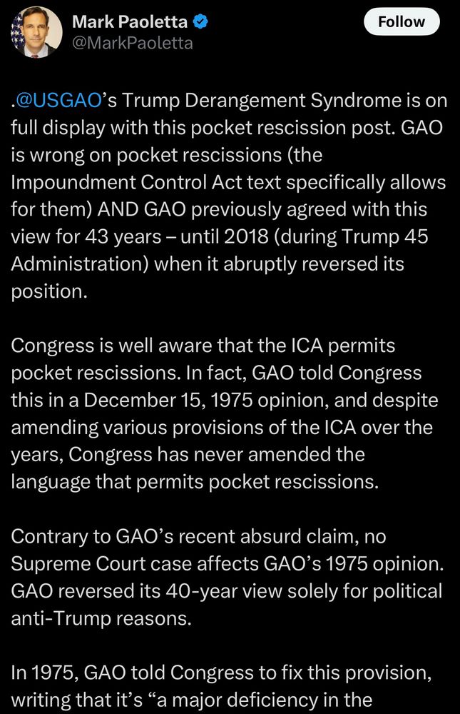 Mark Paoletta @MarkPaoletta Follow •@USGAO's Trump Derangement Syndrome is on full display with this pocket rescission post. GAO is wrong on pocket rescissions (the Impoundment Control Act text specifically allows for them) AND GAO previously agreed with this view for 43 years - until 2018 (during Trump 45 Administration) when it abruptly reversed its position. Congress is well aware that the ICA permits pocket rescissions. In fact, GAO told Congress this in a December 15, 1975 opinion, and despite amending various provisions of the ICA over the years, Congress has never amended the language that permits pocket rescissions. Contrary to GAO's recent absurd claim, no Supreme Court case affects GAO's 1975 opinion. GAO reversed its 40-year view solely for political anti-Trump reasons. In 1975, GAO told Congress to fix this provision, writing that it's 
