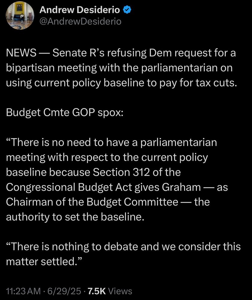 NEWS — Senate R's refusing Dem request for a bipartisan meeting with the parliamentarian on using current policy baseline to pay for tax cuts.
Budget Cmte GOP spox:
"There is no need to have a parliamentarian meeting with respect to the current policy baseline because Section 312 of the Congressional Budget Act gives Graham — as Chairman of the Budget Committee — the authority to set the baseline.
"There is nothing to debate and we consider this matter settled."