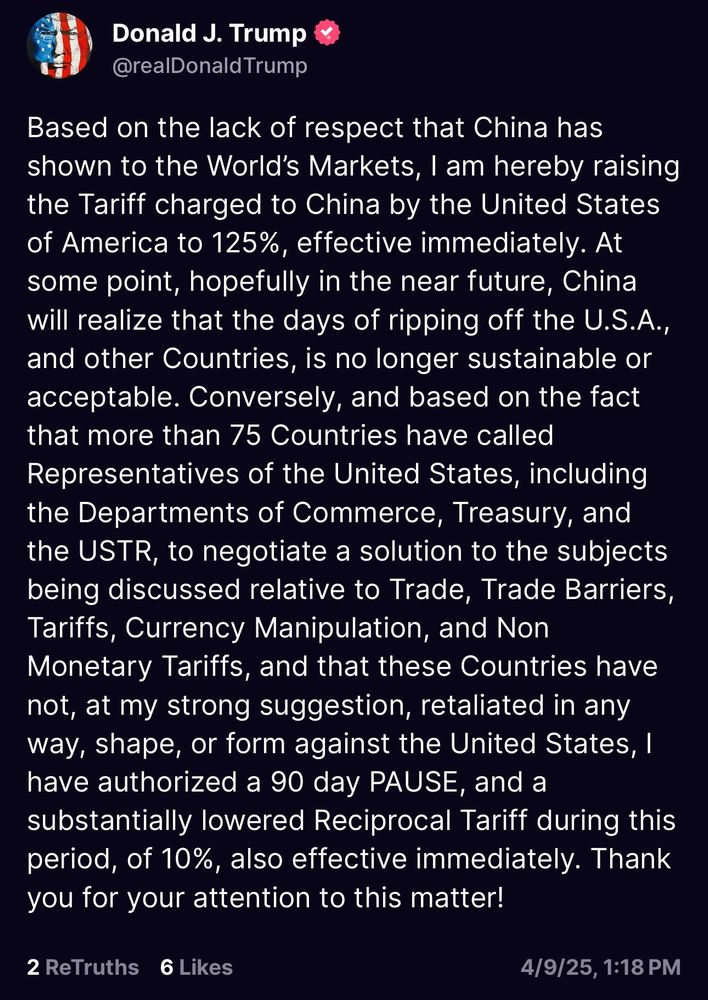 Donald J. Trump
@realDonald Trump
Based on the lack of respect that China has shown to the World's Markets, I am hereby raising the Tariff charged to China by the United States of America to 125%, effective immediately. At some point, hopefully in the near future, China will realize that the days of ripping off the U.S.A., and other Countries, is no longer sustainable or acceptable. Conversely, and based on the fact that more than 75 Countries have called Representatives of the United States, including the Departments of Commerce, Treasury, and the USTR, to negotiate a solution to the subjects being discussed relative to Trade, Trade Barriers, Tariffs, Currency Manipulation, and Non Monetary Tariffs, and that these Countries have not, at my strong suggestion, retaliated in any way, shape, or form against the United States, I have authorized a 90 day PAUSE, and a substantially lowered Reciprocal Tariff during this period, of 10%, also effective immediately. Thank you for your attention to this matter!
2 ReTruths 6 Likes
4/9/25, 1:18 PM
