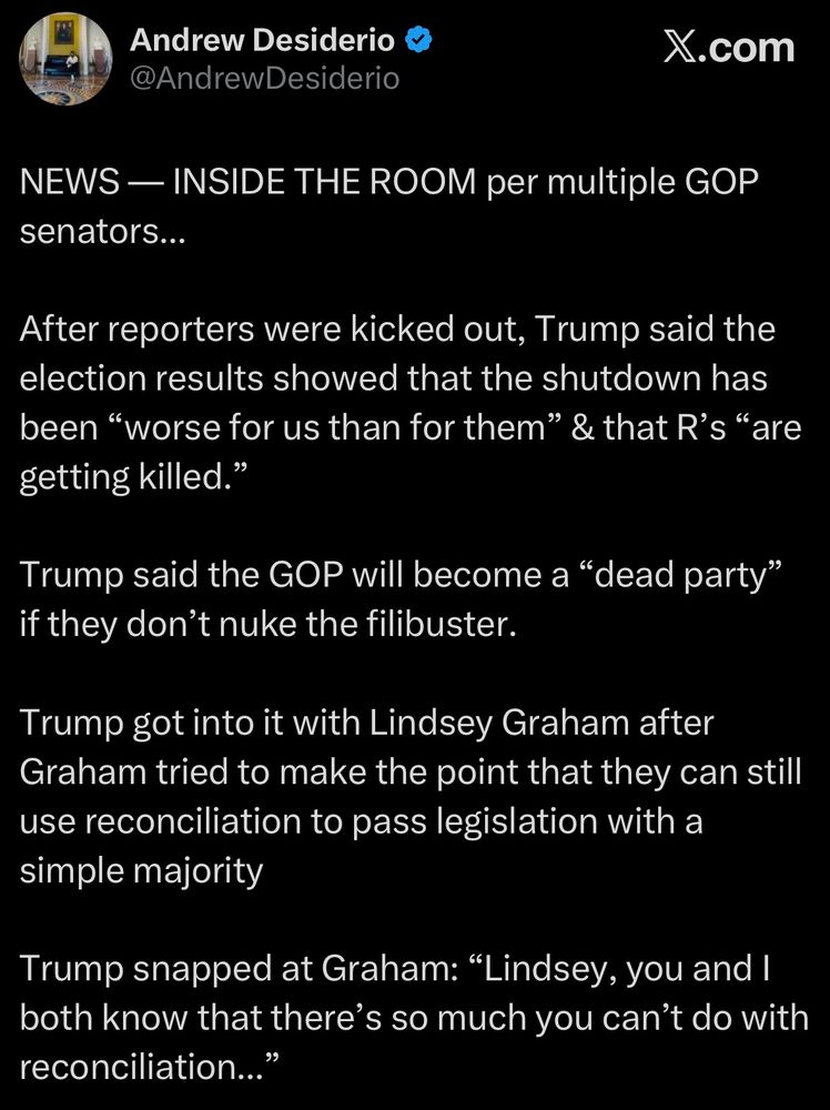 NEWS — INSIDE THE ROOM per multiple GOP senators...
After reporters were kicked out, Trump said the election results showed that the shutdown has been "worse for us than for them" & that R's "are getting killed."
Trump said the GOP will become a "dead party" if they don't nuke the filibuster.
Trump got into it with Lindsey Graham after Graham tried to make the point that they can still use reconciliation to pass legislation with a simple majority
Trump snapped at Graham: "Lindsey, you and I both know that there's so much you can't do with reconciliation..."
