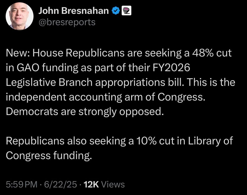 New: House Republicans are seeking a 48% cut in GAO funding as part of their FY2026
Legislative Branch appropriations bill. This is the independent accounting arm of Congress.
Democrats are strongly opposed.
Republicans also seeking a 10% cut in Library of Congress funding.