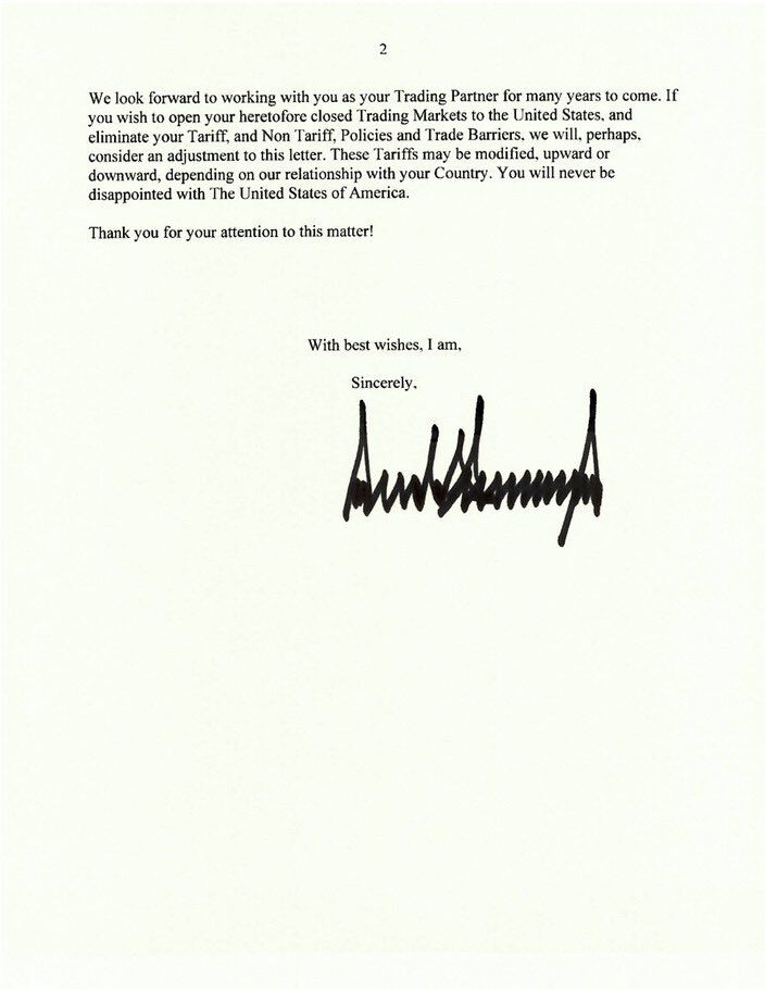 2
We look forward to working with you as your Trading Partner for many years to come. If you wish to open your heretofore closed Trading Markets to the United States, and eliminate your Tariff, and Non Tariff, Policies and Trade Barriers, we will, perhaps. consider an adjustment to this letter. These Tariffs may be modified, upward or downward, depending on our relationship with your Country. You will never be disappointed with The United States of America.
Thank you for your attention to this matter!
With best wishes, I am.
Sincerely.
Auntienn