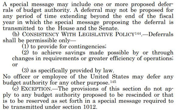 A special message may include one or more proposed deferrals of budget authority. A deferral may not be proposed for any period of time extending beyond the end of the fiscal year in which the special message proposing the deferral is transmitted to the House and the Senate. (b) CONSISTENCY WITH LEGISLATIVE POLICY144.—Deferrals shall be permissible only— (1) to provide for contingencies; (2) to achieve savings made possible by or through changes in requirements or greater efficiency of operations; or (3) as specifically provided by law. No officer or employee of the United States may defer any budget authority for any other purpose.145 (c) EXCEPTION.—The provisions of this section do not apply to any budget authority proposed to be rescinded or that is to be reserved as set forth in a special message required to be transmitted under section 1012.