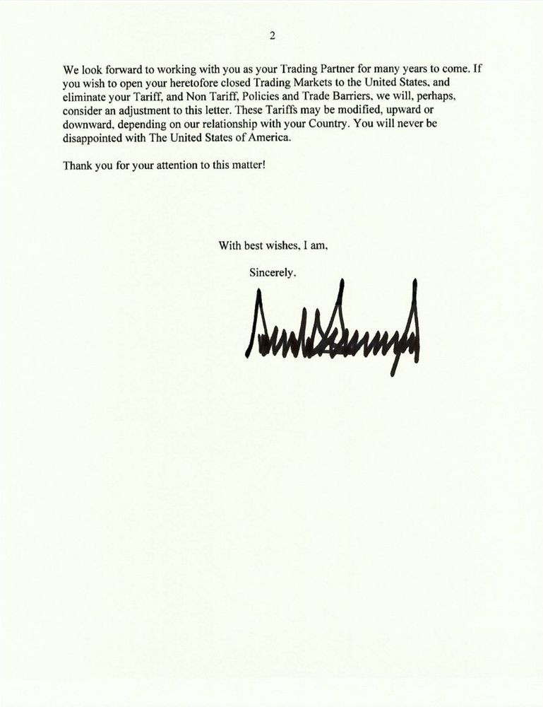 2
We look forward to working with you as your Trading Partner for many years to come. If you wish to open your heretofore closed Trading Markets to the United States, and eliminate your Tariff, and Non Tariff, Policies and Trade Barriers, we will, perhaps. consider an adjustment to this letter. These Tariffs may be modified, upward or downward, depending on our relationship with your Country. You will never be disappointed with The United States of America.
Thank you for your attention to this matter!
With best wishes, I am.
Sincerely.
Auntienn