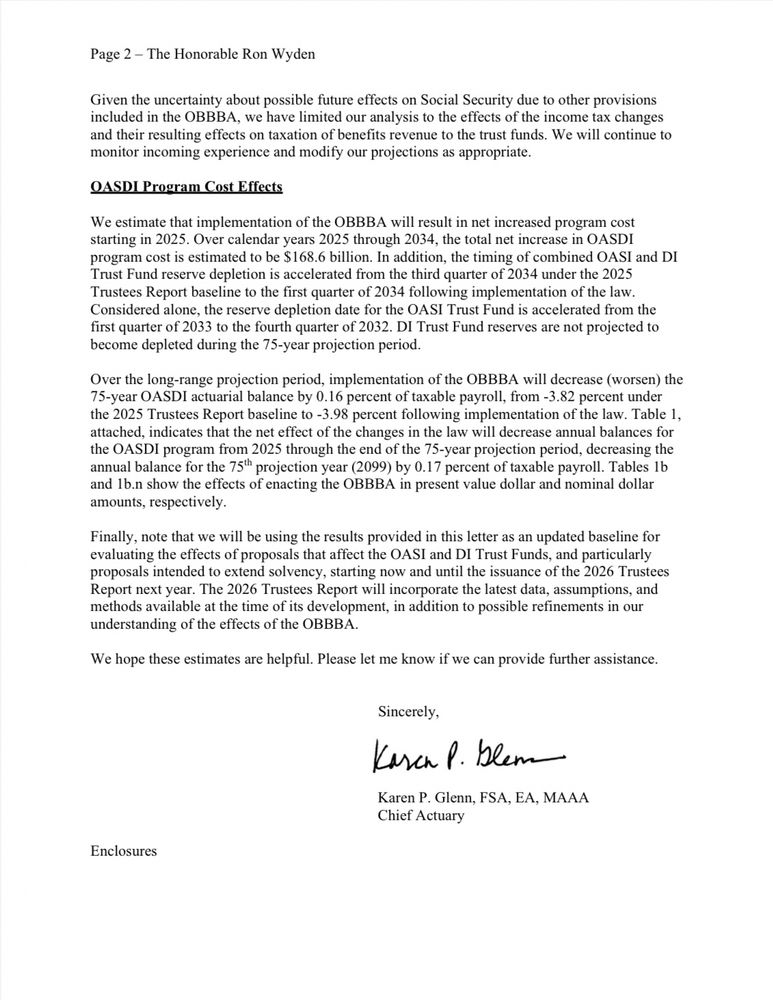 Page 2 - The Honorable Ron Wyden
Given the uncertainty about possible future effects on Social Security due to other provisions included in the OBBBA, we have limited our analysis to the effects of the income tax changes and their resulting effects on taxation of benefits revenue to the trust funds. We will continue to monitor incoming experience and modify our projections as appropriate.
DASDI Program Cost Effects
We estimate that implementation of the OBBBA will result in net increased program cost starting in 2025. Over calendar years 2025 through 2034, the total net increase in OASDI program cost is estimated to be $168.6 billion. In addition, the timing of combined OASI and DI Trust Fund reserve depletion is accelerated from the third quarter of 2034 under the 2025 Trustees Report baseline to the first quarter of 2034 following implementation of the law.
Considered alone, the reserve depletion date for the OASI Trust Fund is accelerated from the first quarter of 2033 to the fourth quarter of 2032. DI Trust Fund reserves are not projected to become depleted during the 75-year projection period.
Over the long-range projection period, implementation of the OBBBA will decrease (worsen) the
75-year OASDI actuarial balance by 0.16 percent of taxable payroll, from -3.82 percent under the 2025 Trustees Report baseline to -3.98 percent following implementation of the law. Table 1, attached, indicates that the net effect of the changes in the law will decrease annual balances for the OASDI program from 2025 through the end of the 75-year projection period, decreasing the annual balance for the 75" projection year (2099) by 0.17 percent of taxable payroll. Tables 1b and lb.n show the effects of enacting the OBBBA in present value dollar and nominal dollar amounts, respectively.
Finally, note that we will be using the results provided in this letter as an updated baseline for evaluating the effects of proposals that affect the OASI and DI Trust Funds, and particularly prop…