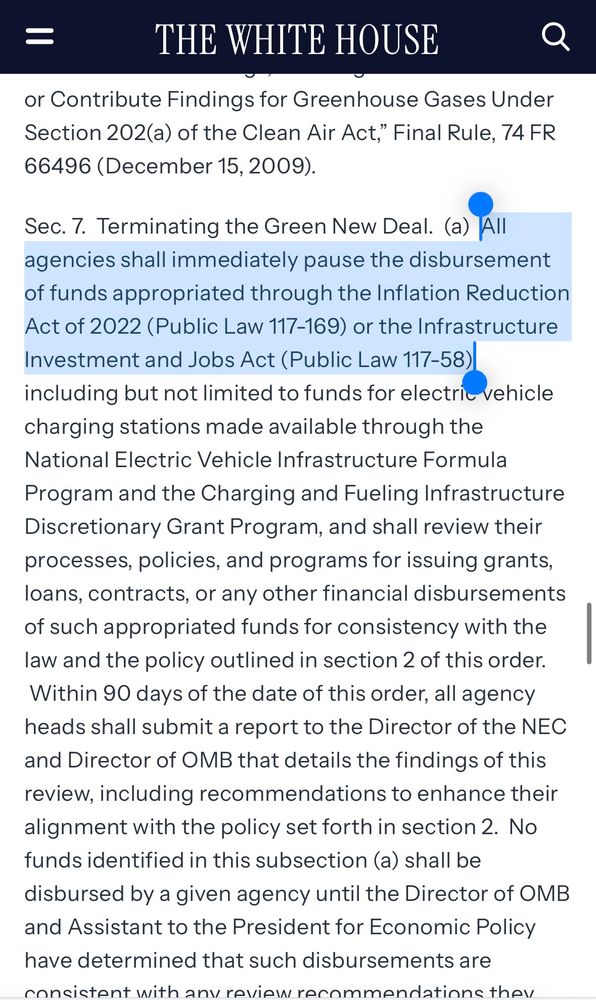 https://www.whitehouse.gov/presidential-actions/2025/01/unleashing-american-energy/

Sec. 7.  Terminating the Green New Deal.  (a)  All agencies shall immediately pause the disbursement of funds appropriated through the Inflation Reduction Act of 2022 (Public Law 117-169) or the Infrastructure Investment and Jobs Act (Public Law 117-58), including but not limited to funds for electric vehicle charging stations made available through the National Electric Vehicle Infrastructure Formula Program and the Charging and Fueling Infrastructure Discretionary Grant Program, and shall review their processes, policies, and programs for issuing grants, loans, contracts, or any other financial disbursements of such appropriated funds for consistency with the law and the policy outlined in section 2 of this order.  Within 90 days of the date of this order, all agency heads shall submit a report to the Director of the NEC and Director of OMB that details the findings of this review, including recommendations to enhance their alignment with the policy set forth in section 2.  No funds identified in this subsection (a) shall be disbursed by a given agency until the Director of OMB and Assistant to the President for Economic Policy have determined that such disbursements are consistent with any review recommendations they have chosen to adopt.