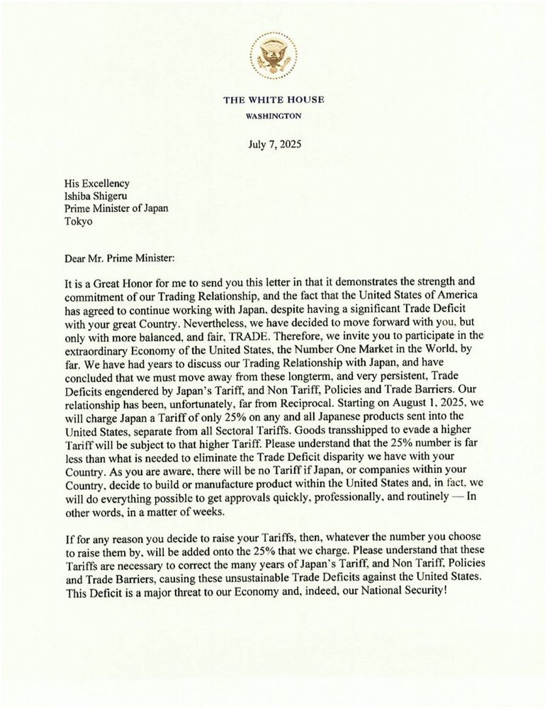THE WHITE HOUSE
WASHINGTON
July 7, 2025
His Excellency
Ishiba Shigeru
Prime Minister of Japan
Tokyo
Dear Mr. Prime Minister:
It is a Great Honor for me to send you this letter in that it demonstrates the strength and commitment of our Trading Relationship, and the fact that the United States of America has agreed to continue working with Japan. despite having a significant Trade Deficit with your great Country. Nevertheless, we have decided to move forward with you, but only with more balanced, and fair, TRADE. Therefore, we invite you to participate in the extraordinary Economy of the United States, the Number One Market in the World. by far. We have had years to discuss our Trading Relationship with Japan, and have concluded that we must move away from these longterm, and very persistent, Trade Deficits engendered by Japan's Tariff, and Non Tariff, Policies and Trade Barriers. Our relationship has been, unfortunately, far from Reciprocal. Starting on August 1. 2025, we will charge Japan a Tariff of only 25% on any and all Japanese products sent into the United States, separate from all Sectoral Tariffs. Goods transshipped to evade a higher Tariff will be subject to that higher Tariff. Please understand that the 25% number is far less than what is needed to eliminate the Trade Deficit disparity we have with your Country. As you are aware, there will be no Tariff if Japan, or companies within your Country, decide to build or manufacture product within the United States and, in fact, we will do everything possible to get approvals quickly, professionally, and routinely — In other words, in a matter of weeks.
If for any reason you decide to raise your Tariffs, then, whatever the number you choose to raise them by. will be added onto the 25% that we charge. Please understand that these Tariffs are necessary to correct the many years of Japan's Tariff, and Non Tariff, Policies and Trade Barriers, causing these unsustainable Trade Deficits against the United States.
This…
