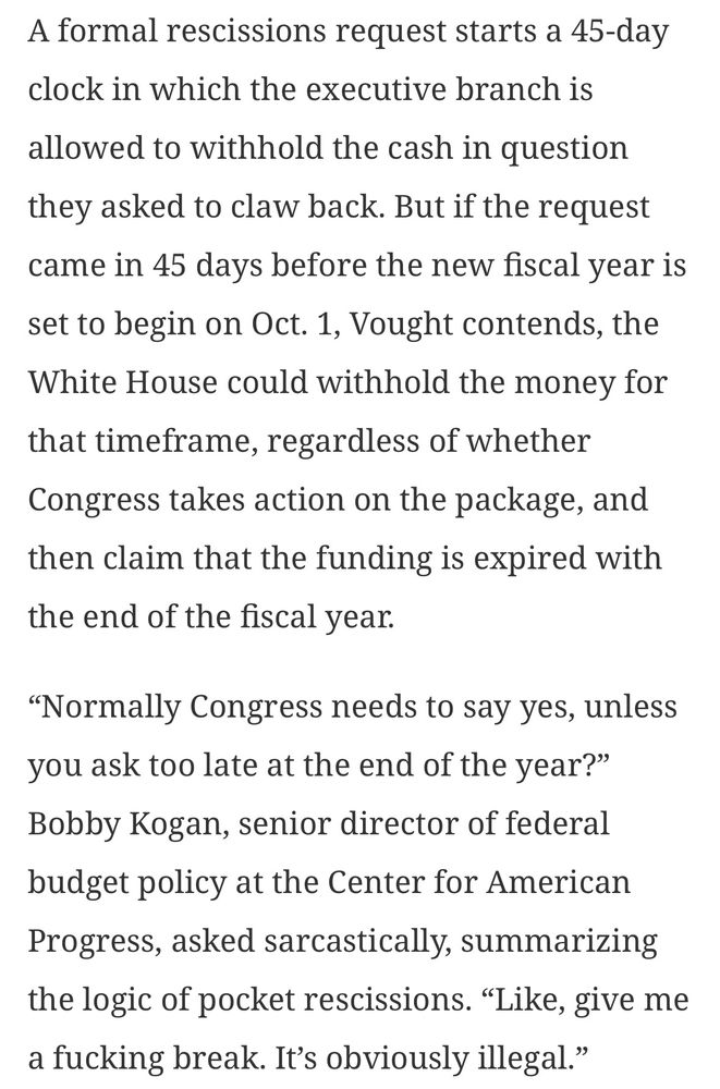 A formal rescissions request starts a 45-day clock in which the executive branch is
allowed to withhold the cash in question they asked to claw back. But if the request came in 45 days before the new fiscal year is set to begin on Oct. 1, Vought contends, the White House could withhold the money for that timeframe, regardless of whether Congress takes action on the package, and then claim that the funding is expired with the end of the fiscal year.
"Normally Congress needs to say yes, unless you ask too late at the end of the year?" Bobby Kogan, senior director of federal budget policy at the Center for American Progress, asked sarcastically, summarizing the logic of pocket rescissions. "Like, give me a fucking break. It's obviously illegal."