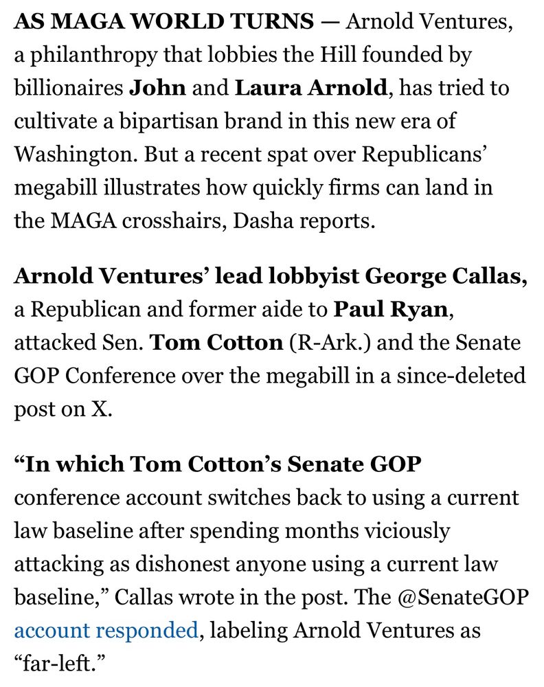 AS MAGA WORLD TURNS - Arnold Ventures, a philanthropy that lobbies the Hill founded by billionaires John and Laura Arnold, has tried to cultivate a bipartisan brand in this new era of Washington. But a recent spat over Republicans' megabill illustrates how quickly firms can land in the MAGA crosshairs, Dasha reports.
Arnold Ventures' lead lobbyist George Callas, a Republican and former aide to Paul Ryan, attacked Sen. Tom Cotton (R-Ark.) and the Senate GOP Conference over the megabill in a since-deleted post on X.
"In which Tom Cotton's Senate GOP
conference account switches back to using a current law baseline after spending months viciously attacking as dishonest anyone using a current law baseline," Callas wrote in the post. The @SenateGOP account responded, labeling Arnold Ventures as
"far-left."