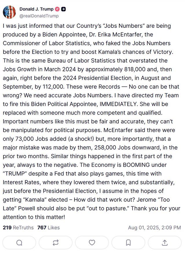 trump post

I was just informed that our Country's "Jobs Numbers" are being produced by a Biden Appointee, Dr. Erika McEntarfer, the Commissioner of Labor Statistics, who faked the Jobs Numbers before the Election to try and boost Kamala's chances of Victory.
This is the same Bureau of Labor Statistics that overstated the Jobs Growth in March 2024 by approximately 818,000 and, then again, right before the 2024 Presidential Election, in August and September, by 112,000. These were Records - No one can be that wrong? We need accurate Jobs Numbers. I have directed my Team to fire this Biden Political Appointee, IMMEDIATELY. She will be replaced with someone much more competent and qualified.
Important numbers like this must be fair and accurate, they can't be manipulated for political purposes. McEntarter said there were only 73,000 Jobs added (a shock!) but, more importantly, that a major mistake was made by them, 258,000 Jobs downward, in the prior two months. Similar things happened in the first part of the year, always to the negative. The Economy is BOOMING under
"TRUMP" despite a Fed that also plays games, this time with Interest Rates, where they lowered them twice, and substantially, just before the Presidential Election, I assume in the hopes of getting "Kamala" elected - How did that work out? Jerome "Too Late" Powell should also be put "out to pasture." Thank you for your attention to this matter!