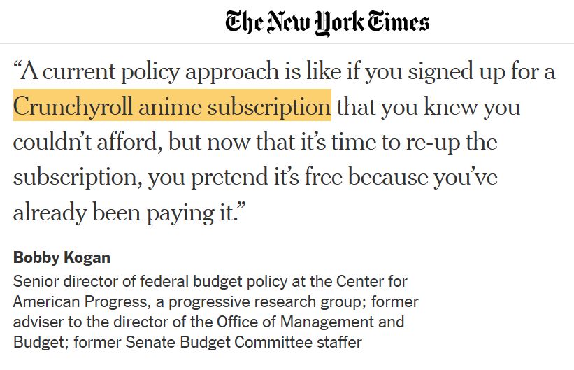 The New York Times
"A current policy approach is like if you signed up for a Crunchyroll anime subscription that you knew you couldn't afford, but now that it's time to re-up the subscription, you pretend it's free because you've already been paying it."

Bobby Kogan
Senior director of federal budget policy at the Center for American Progress, a progressive research group; former adviser to the director of the Office of Management and Budget; former Senate Budget Committee staffer