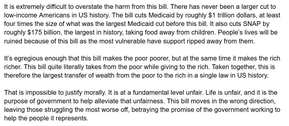 It is extremely difficult to overstate the harm from this bill. There has never been a larger cut to low-income Americans in US history. The bill cuts Medicaid by roughly $1 trillion dollars, at least four times the size of what was the largest Medicaid cut before this bill. It also cuts SNAP by roughly $175 billion, the largest in history, taking food away from children. People’s lives will be ruined because of this bill as the most vulnerable have support ripped away from them.

It’s egregious enough that this bill makes the poor poorer, but at the same time it makes the rich richer. This bill quite literally takes from the poor while giving to the rich. Taken together, this is therefore the largest transfer of wealth from the poor to the rich in a single law in US history.

That is impossible to justify morally. It is at a fundamental level unfair. Life is unfair, and it is the purpose of government to help alleviate that unfairness. This bill moves in the wrong direction, leaving those struggling the most worse off, betraying the promise of the government working to help the people it represents.