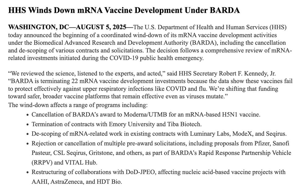 HHS Winds Down mRNA Vaccine Development Under BARDA
WASHINGTON, DC-AUGUST 5, 2025-The U.S. Department of Health and Human Services (HHS)
today announced the beginning of a coordinated wind-down of its mRNA vaccine development activities under the Biomedical Advanced Research and Development Authority (BARDA), including the cancellation and de-scoping of various contracts and solicitations. The decision follows a comprehensive review of mRNA-related investments initiated during the COVID-19 public health emergency.
"We reviewed the science, listened to the experts, and acted," said HHS Secretary Robert F. Kennedy, Jr.
"BARDA is terminating 22 mRNA vaccine development investments because the data show these vaccines fail to protect effectively against upper respiratory infections like COVID and flu. We're shifting that funding toward safer, broader vaccine platforms that remain effective even as viruses mutate." The wind-down affects a range of programs including:
• Cancellation of BARDA's award to Moderna/UTMB for an mRNA-based H5N1 vaccine.
• Termination of contracts with Emory University and Tiba Biotech.
• De-scoping of mRNA-related work in existing contracts with Luminary Labs, ModeX, and Seqirus.
• Rejection or cancellation of multiple pre-award solicitations, including proposals from Pfizer, Sanofi Pasteur, CSL Seqirus, Gritstone, and others, as part of BARDA's Rapid Response Partnership Vehicle (RRPV) and VITAL Hub.
• Restructuring of collaborations with DoD-JPEO, affecting nucleic acid-based vaccine projects with AAHI, AstraZeneca, and HDT Bio.