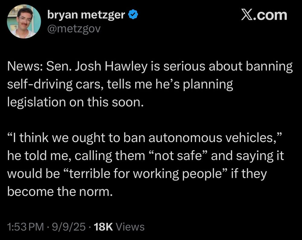 News: Sen. Josh Hawley is serious about banning self-driving cars, tells me he's planning legislation on this soon.
"I think we ought to ban autonomous vehicles," he told me, calling them "not safe" and saying it would be "terrible for working people" if they become the norm.
1:53 PM • 9/9/25 • 18K Views