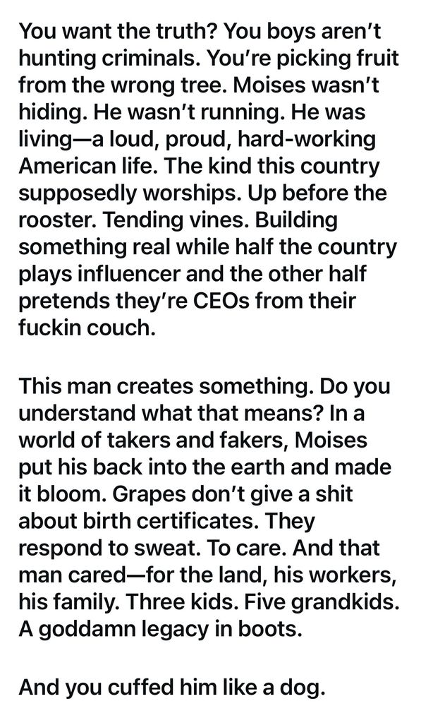 You want the truth? You boys aren't hunting criminals. You're picking fruit from the wrong tree. Moises wasn't hiding. He wasn't running. He was living-a loud, proud, hard-working American life. The kind this country supposedly worships. Up before the rooster. Tending vines. Building something real while half the country plays influencer and the other half pretends they're CEOs from their fuckin couch. This man creates something. Do you understand what that means? In a world of takers and fakers, Moises put his back into the earth and made it bloom. Grapes don't give a shit about birth certificates. They respond to sweat. To care. And that man cared-for the land, his workers, his family. Three kids. Five grandkids. A goddamn legacy in boots. And you cuffed him like a dog.