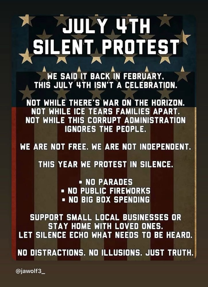 JULY 4TH
SILENT PROTEST
WE SAID IT BACK IN FEBRUARY.
THIS JULY 4TH ISN'T A CELEBRATION.
NOT WHILE THERE'S WAR ON THE HORIZON.
NOT WHILE ICE TEARS FAMILIES APART.
NOT WHILE THIS CORRUPT ADMINISTRATION
IGNORES THE PEOPLE.
WE ARE NOT FREE. WE ARE NOT INDEPENDENT.
THIS YEAR WE PROTEST IN SILENCE.
• NO PARADES
• NO PUBLIC FIREWORKS
• NO BIG BOX SPENDING
SUPPORT SMALL LOCAL BUSINESSES OR
STAY HOME WITH LOVED ONES.
LET SILENCE ECHO WHAT NEEDS TO BE HEARD.
NO DISTRACTIONS. NO ILLUSIONS. JUST TRUTH.
@jawolf3_