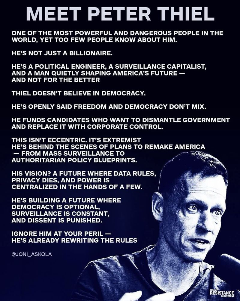 MEET PETER THIEL
ONE OF THE MOST POWERFUL AND DANGEROUS PEOPLE IN THE WORLD, YET TOO FEW PEOPLE KNOW ABOUT HIM.
HE'S NOT JUST A BILLIONAIRE.
HE'S A POLITICAL ENGINEER, A SURVEILLANCE CAPITALIST, AND A MAN QUIETLY SHAPING AMERICA'S FUTURE - AND NOT FOR THE BETTER
THIEL DOESN'T BELIEVE IN DEMOCRACY.
HE'S OPENLY SAID FREEDOM AND DEMOCRACY DON'T MIX.
HE FUNDS CANDIDATES WHO WANT TO DISMANTLE GOVERNMENT AND REPLACE IT WITH CORPORATE CONTROL.
THIS ISN'T ECCENTRIC. IT'S EXTREMIST
HE'S BEHIND THE SCENES OF PLANS TO REMAKE AMERICA
- FROM MASS SURVEILLANCE TO AUTHORITARIAN POLICY BLUEPRINTS.
HIS VISION? A FUTURE WHERE DATA RULES, PRIVACY DIES, AND POWER IS
CENTRALIZED IN THE HANDS OF A FEW.
HE'S BUILDING A FUTURE WHERE
DEMOCRACY IS OPTIONAL, SURVEILLANCE IS CONSTANT, AND DISSENT IS PUNISHED.
IGNORE HIM AT YOUR PERIL - HE'S ALREADY REWRITING THE RULES
@JONIASKOLA
RESISTANCE
MOVEMENT