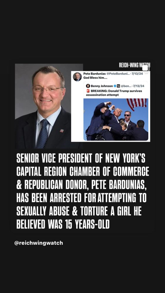 REICH-WING WATCH
Pete Bardunias @PeteBarduni...• 7/13/24
God Bless him...
• Benny Johnson O @ben..• 7/13/24
BREAKING: Donald Trump survives assassination attempt
SENIOR VICE PRESIDENT OF NEW YORK'S CAPITAL REGION CHAMBER OF COMMERCE & REPUBLICAN DONOR, PETE BARDUNIAS, HAS BEEN ARRESTED FOR ATTEMPTING TO SEXUALLY ABUSE & TORTURE A GIRL HE BELIEVED WAS 15 YEARS-OLD
@reichwingwatch