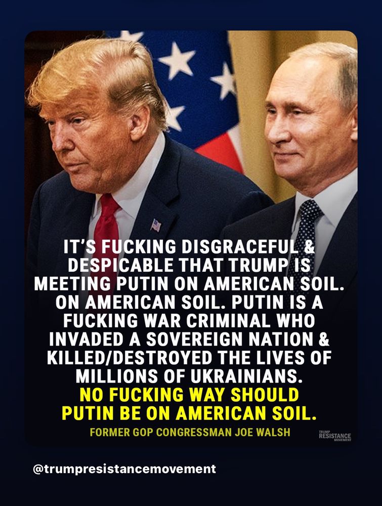IT'S FUCKING DISGRACEFUL & DESPICABLE THAT TRUMP IS
MEETING PUTIN ON AMERICAN SOIL.
ON AMERICAN SOIL. PUTIN IS A FUCKING WAR CRIMINAL WHO INVADED A SOVEREIGN NATION & KILLED/DESTROYED THE LIVES OF MILLIONS OF UKRAINIANS.
NO FUCKING WAY SHOULD PUTIN BE ON AMERICAN SOIL.
FORMER GOP CONGRESSMAN JOE WALSH
RESISTANCE
@trumpresistancemovement
Trump and Pootie shoulder to shoulder 