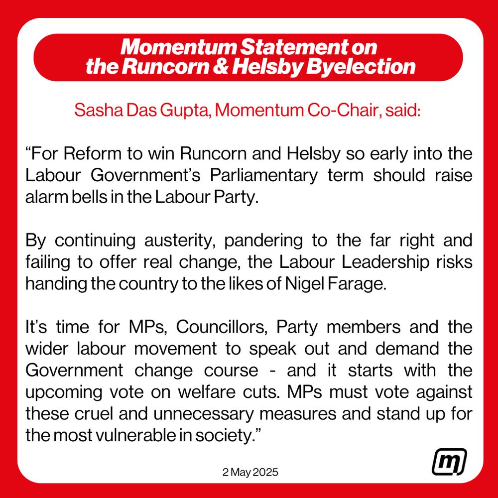 Momentum statement on the Runcorn and Helsby byelection:

“For Reform to win Runcorn and Helsby so early into the Labour Government’s Parliamentary term should raise alarm bells in the Labour Party. 

By continuing austerity, pandering to the far right and failing to offer real change, the Labour Leadership risks handing the country to the likes of Nigel Farage.

It’s time for MPs, Councillors, Party members and the wider labour movement to speak out and demand the Government change course - and it starts with the upcoming vote on welfare cuts. MPs must vote against these cruel and unnecessary measures and stand up for the most vulnerable in society.” 

2nd May 2025