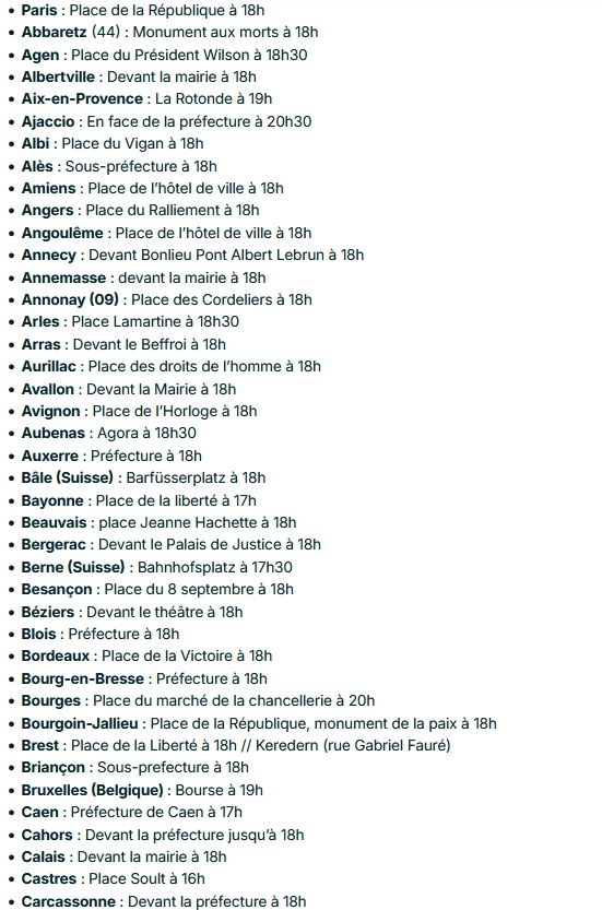 Paris : Place de la République à 18h
Abbaretz (44) : Monument aux morts à 18h
Agen : Place du Président Wilson à 18h30
Albertville : Devant la mairie à 18h
Aix-en-Provence : La Rotonde à 19h
Ajaccio : En face de la préfecture à 20h30
Albi : Place du Vigan à 18h
Alès : Sous-préfecture à 18h
Amiens : Place de l’hôtel de ville à 18h
Angers : Place du Ralliement à 18h
Angoulême : Place de l’hôtel de ville à 18h
Annecy : Devant Bonlieu Pont Albert Lebrun à 18h
Annemasse : devant la mairie à 18h
Annonay (09) : Place des Cordeliers à 18h
Arles : Place Lamartine à 18h30
Arras : Devant le Beffroi à 18h
Aurillac : Place des droits de l’homme à 18h
Avallon : Devant la Mairie à 18h
Avignon : Place de l’Horloge à 18h
Aubenas : Agora à 18h30
Auxerre : Préfecture à 18h
Bâle (Suisse) : Barfüsserplatz à 18h
Bayonne : Place de la liberté à 17h
Beauvais : place Jeanne Hachette à 18h
Bergerac : Devant le Palais de Justice à 18h
Berne (Suisse) : Bahnhofsplatz à 17h30
Besançon : Place du 8 septembre à 18h
Béziers : Devant le théâtre à 18h
Blois : Préfecture à 18h
Bordeaux : Place de la Victoire à 18h
Bourg-en-Bresse : Préfecture à 18h
Bourges : Place du marché de la chancellerie à 20h
Bourgoin-Jallieu : Place de la République, monument de la paix à 18h
Brest : Place de la Liberté à 18h // Keredern (rue Gabriel Fauré)
Briançon : Sous-prefecture à 18h
Bruxelles (Belgique) : Bourse à 19h
Caen : Préfecture de Caen à 17h
Cahors : Devant la préfecture jusqu’à 18h
Calais : Devant la mairie à 18h
Castres : Place Soult à 16h
Carcassonne : Devant la préfecture à 18h